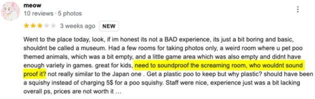 A screenshot of a Google review for the Unko Museum from someone named meow whose userpic is a white cartoon cat against a baby pink background. meow gives the museum 3 stars, and reads: Went to the place today, look, if I'm honest it's not a BAD experience, it's just a bit boring and basic, shouldn't be called a museum. Had a few rooms for taking photos only, a weird room where you pet poo themed animals, which was a bit empty, and a little game area which was also empty and didn't have enough variety in games. Great for kids, need to soundproof the screaming room, who wouldn't sound proof it? Not really similar to the Japan one. Get a plastic poo to keep but why plastic? Should have been a squishy instead of charing $5 for a poo squishy. Staff were nice, experience was just a bit lacking overall. PS, prices are not worth it.